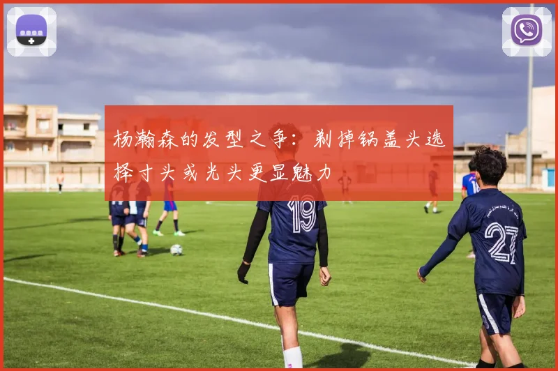 杨瀚森的发型之争：剃掉锅盖头选择寸头或光头更显魅力