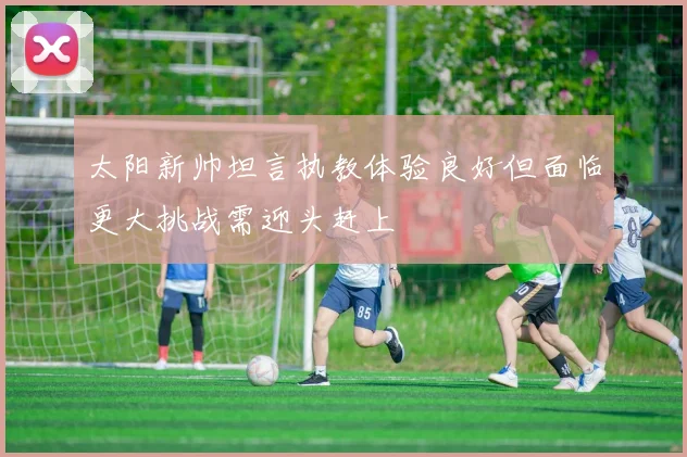 太阳新帅坦言执教体验良好但面临更大挑战需迎头赶上