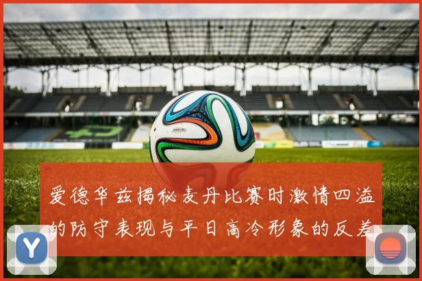 爱德华兹揭秘麦丹比赛时激情四溢的防守表现与平日高冷形象的反差