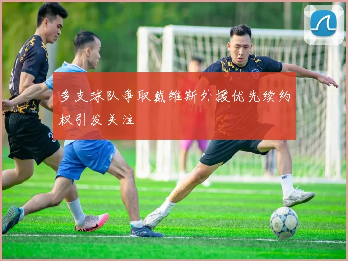 多支球队争取戴维斯外援优先续约权引发关注