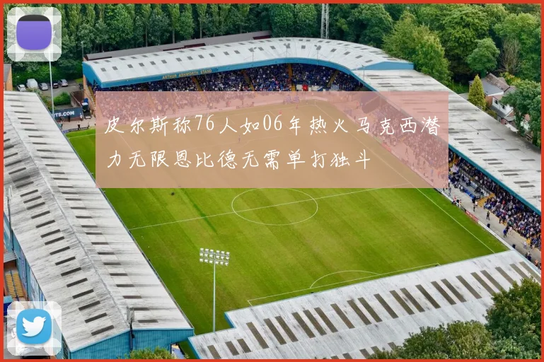 皮尔斯称76人如06年热火马克西潜力无限恩比德无需单打独斗