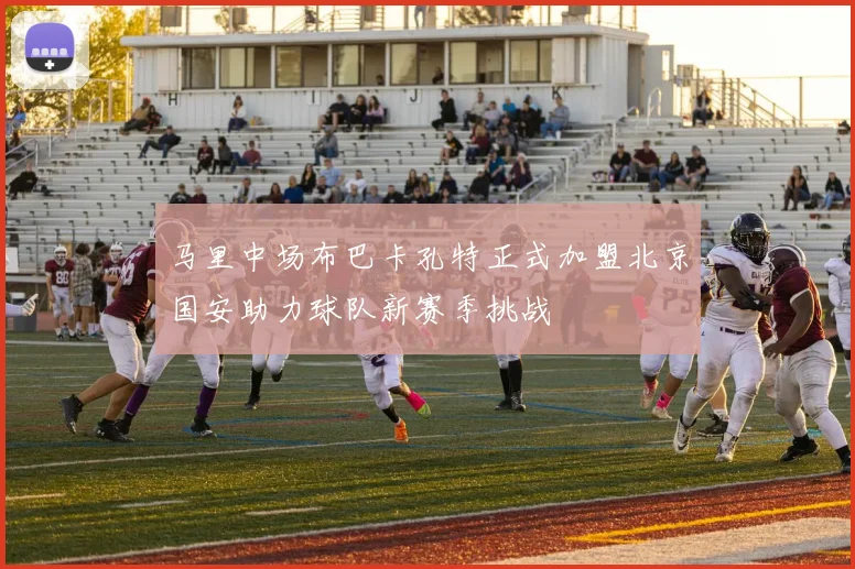 马里中场布巴卡孔特正式加盟北京国安助力球队新赛季挑战