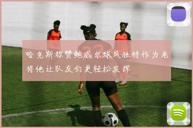 哈克斯称赞鲍威尔球风独特作为老将他让队友们更轻松发挥