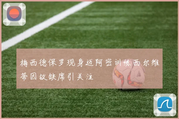 梅西德保罗现身迈阿密训练西尔维蒂因故缺席引关注