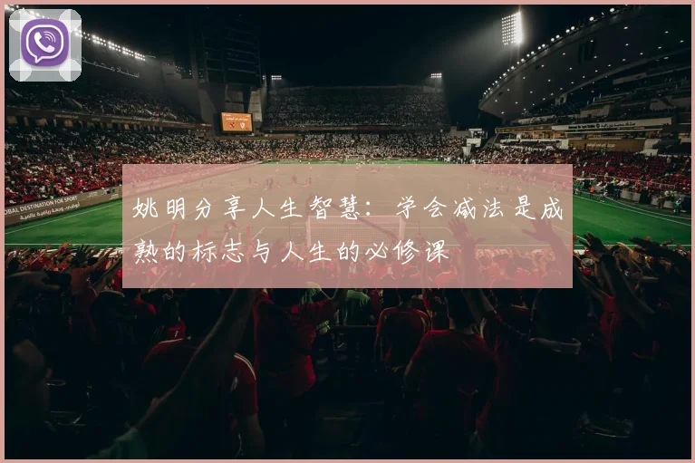 姚明分享人生智慧：学会减法是成熟的标志与人生的必修课