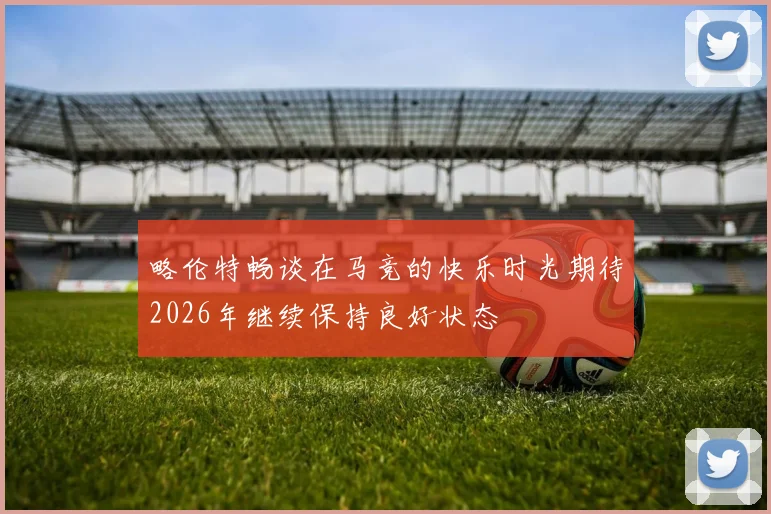 略伦特畅谈在马竞的快乐时光期待2026年继续保持良好状态