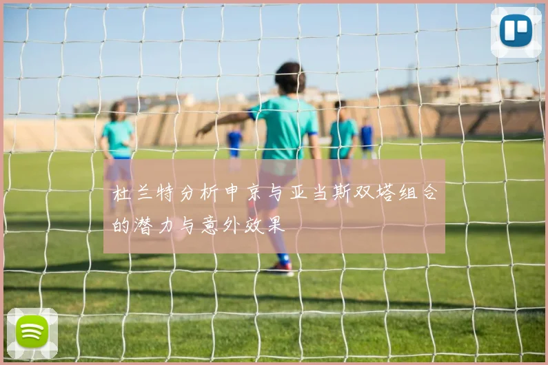 杜兰特分析申京与亚当斯双塔组合的潜力与意外效果