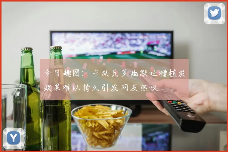 今日趣图：卡纳瓦罗幽默吐槽植发效果难以持久引发网友热议