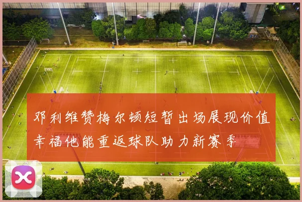 邓利维赞梅尔顿短暂出场展现价值幸福他能重返球队助力新赛季