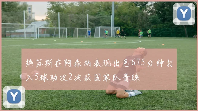 热苏斯在阿森纳表现出色675分钟打入5球助攻2次获国家队青睐