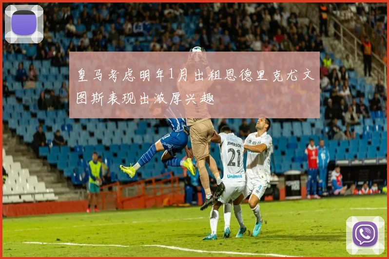 皇马考虑明年1月出租恩德里克尤文图斯表现出浓厚兴趣
