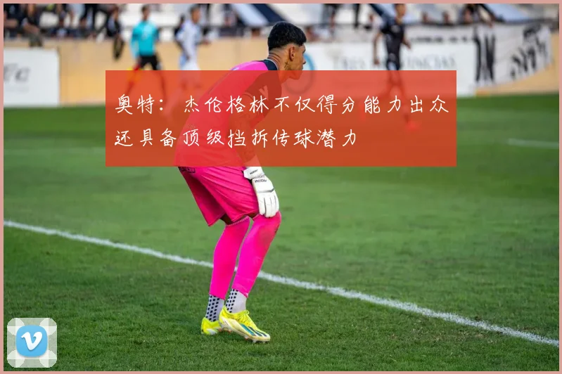 奥特：杰伦格林不仅得分能力出众还具备顶级挡拆传球潜力