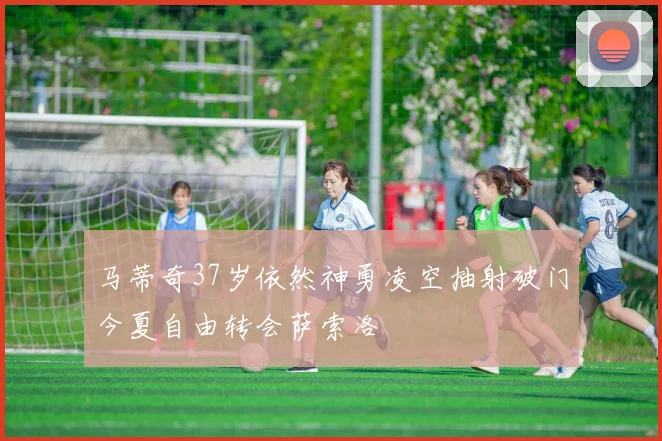 马蒂奇37岁依然神勇凌空抽射破门今夏自由转会萨索洛