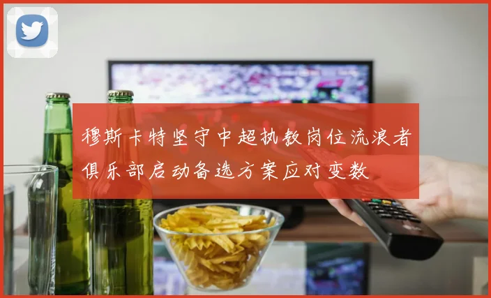 穆斯卡特坚守中超执教岗位流浪者俱乐部启动备选方案应对变数
