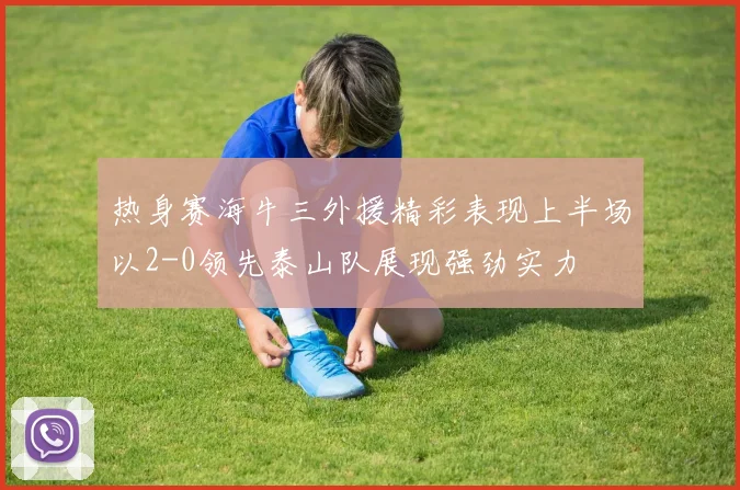 热身赛海牛三外援精彩表现上半场以2-0领先泰山队展现强劲实力