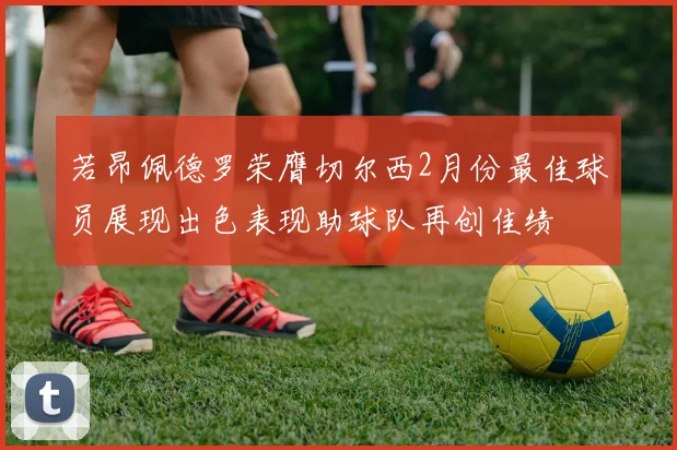 若昂佩德罗荣膺切尔西2月份最佳球员展现出色表现助球队再创佳绩