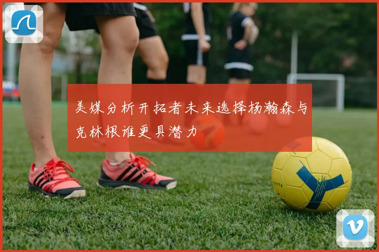美媒分析开拓者未来选择杨瀚森与克林根谁更具潜力