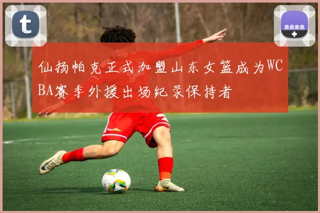 仙扬帕克正式加盟山东女篮成为WCBA赛季外援出场纪录保持者
