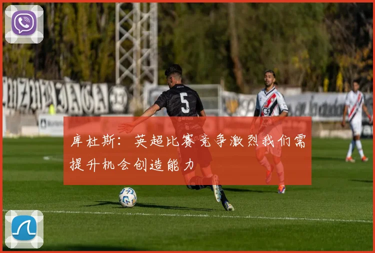 库杜斯：英超比赛竞争激烈我们需提升机会创造能力