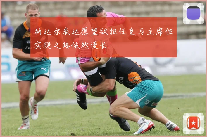 纳达尔表达愿望欲担任皇马主席但实现之路依然漫长