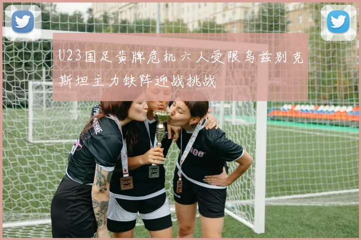 U23国足黄牌危机六人受限乌兹别克斯坦主力缺阵迎战挑战
