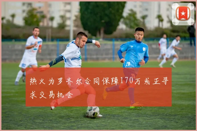 热火为罗齐尔合同保障170万或正寻求交易机会
