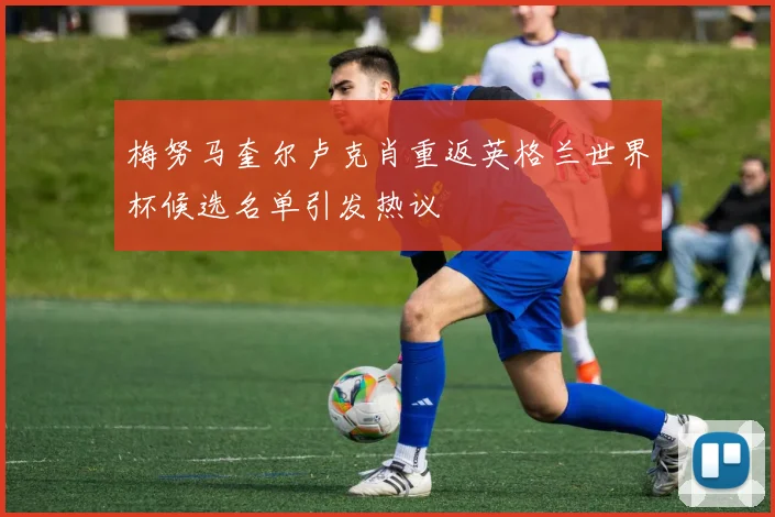 梅努马奎尔卢克肖重返英格兰世界杯候选名单引发热议