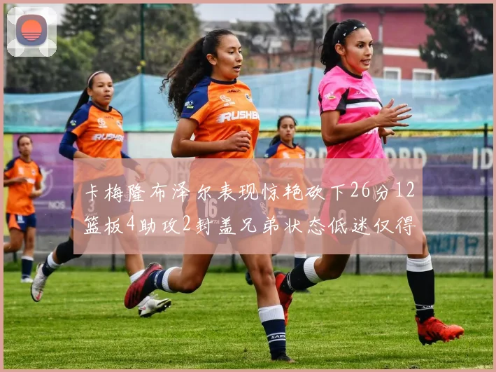 卡梅隆布泽尔表现惊艳砍下26分12篮板4助攻2封盖兄弟状态低迷仅得4分