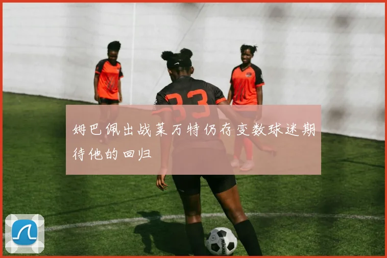 姆巴佩出战莱万特仍存变数球迷期待他的回归