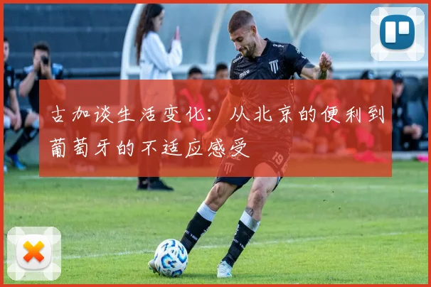 古加谈生活变化：从北京的便利到葡萄牙的不适应感受