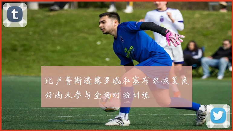 比卢普斯透露罗威和塞布尔恢复良好尚未参与全场对抗训练