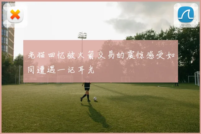老猫回忆被火箭交易的震惊感受如同遭遇一记耳光