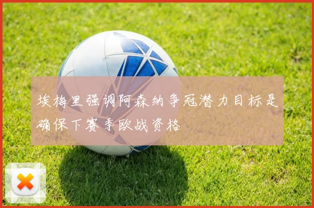 埃梅里强调阿森纳争冠潜力目标是确保下赛季欧战资格