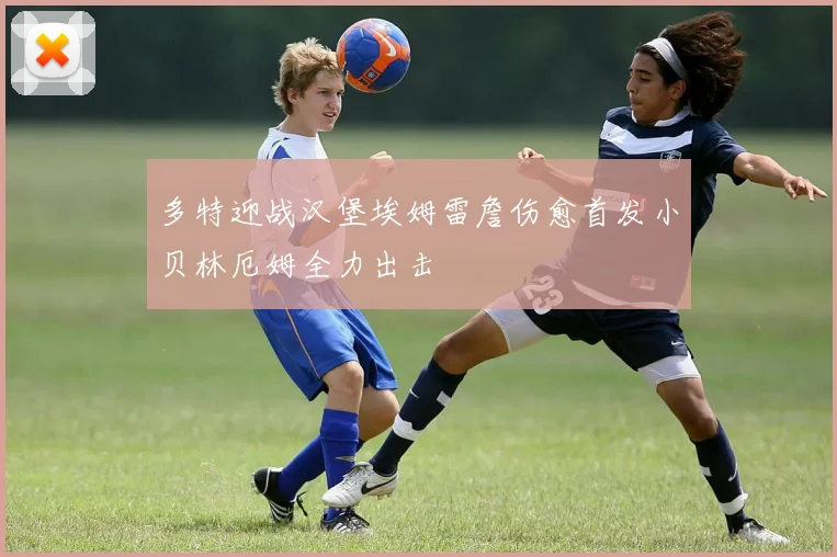 多特迎战汉堡埃姆雷詹伤愈首发小贝林厄姆全力出击