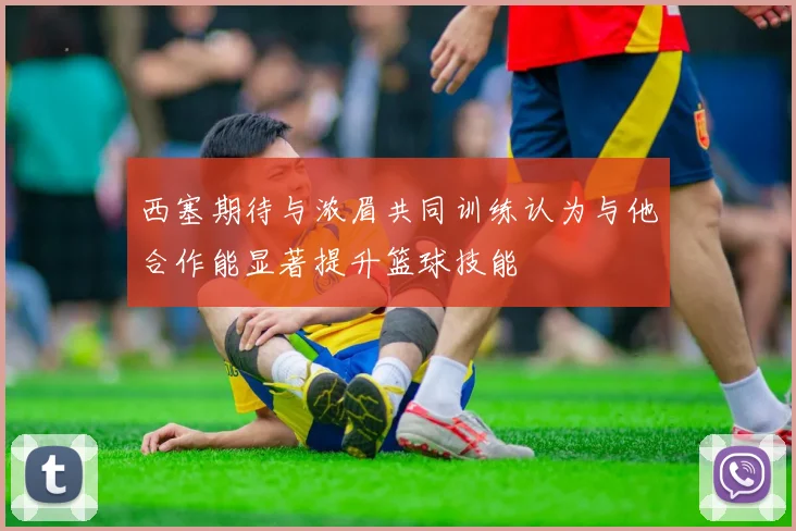 西塞期待与浓眉共同训练认为与他合作能显著提升篮球技能