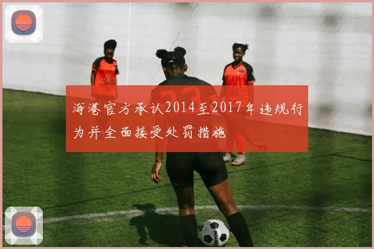 海港官方承认2014至2017年违规行为并全面接受处罚措施