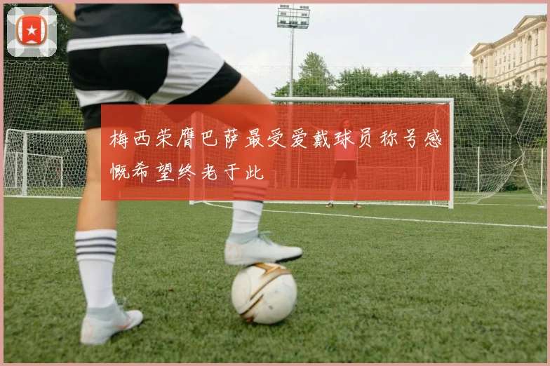 梅西荣膺巴萨最受爱戴球员称号感慨希望终老于此