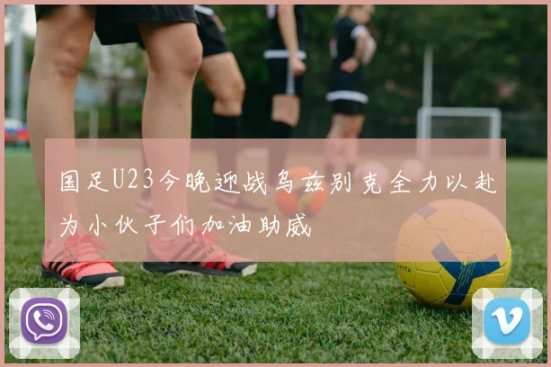 国足U23今晚迎战乌兹别克全力以赴为小伙子们加油助威