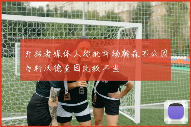 开拓者媒体人称批评杨瀚森不公因与科沃德奎因比较不当