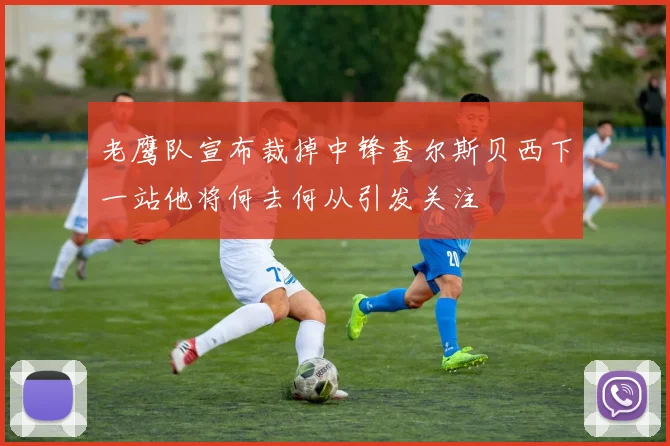 老鹰队宣布裁掉中锋查尔斯贝西下一站他将何去何从引发关注